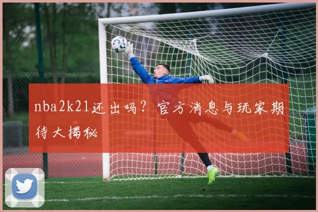 nba2k21还出吗？官方消息与玩家期待大揭秘