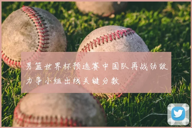 男篮世界杯预选赛中国队再战劲敌力争小组出线关键分数