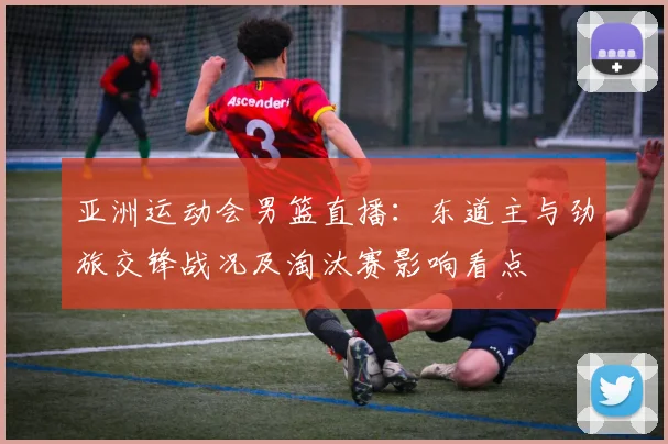 亚洲运动会男篮直播：东道主与劲旅交锋战况及淘汰赛影响看点
