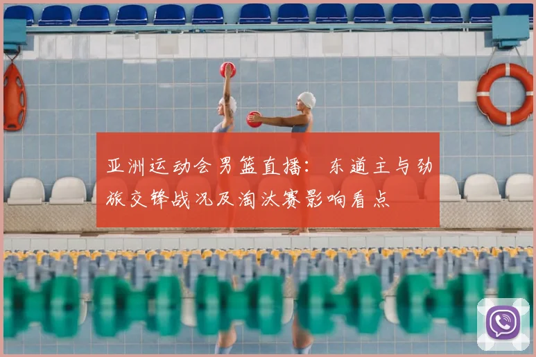 亚洲运动会男篮直播：东道主与劲旅交锋战况及淘汰赛影响看点