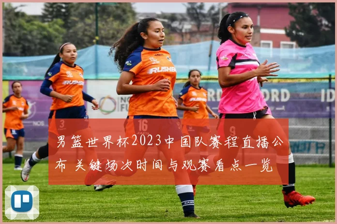 男篮世界杯2023中国队赛程直播公布 关键场次时间与观赛看点一览