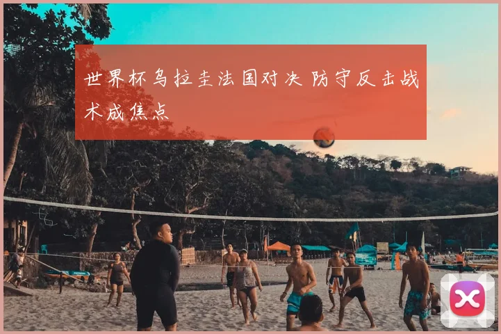 世界杯乌拉圭法国对决 防守反击战术成焦点