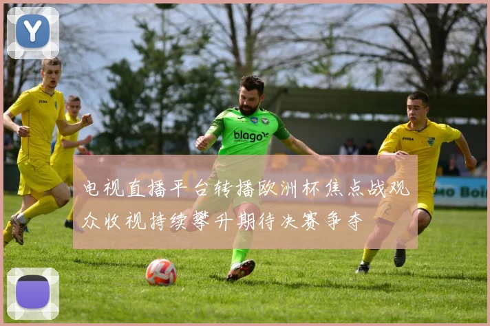 电视直播平台转播欧洲杯焦点战观众收视持续攀升期待决赛争夺