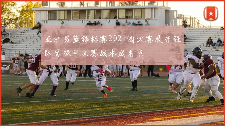 亚洲男篮锦标赛2021淘汰赛展开强队晋级半决赛战术成看点