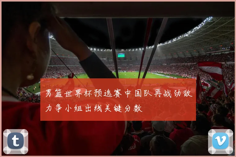 男篮世界杯预选赛中国队再战劲敌力争小组出线关键分数